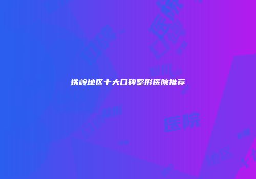 铁岭地区十大口碑整形医院推荐
