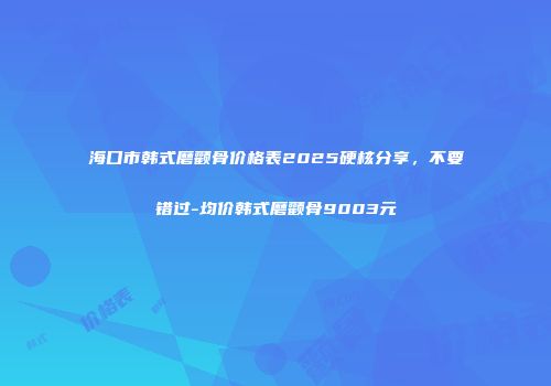 海口市韩式磨颧骨价格表2025硬核分享，不要错过-均价韩式磨颧骨9003元