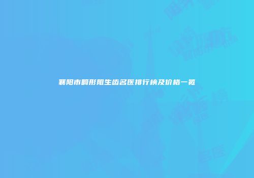 襄阳市畸形阻生齿名医排行榜及价格一览