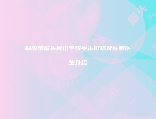 铜陵市眉头间川字纹手术价格及医院医生介绍