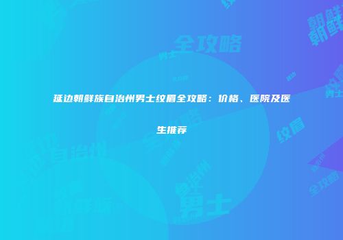 延边朝鲜族自治州男士纹眉全攻略：价格、医院及医生推荐