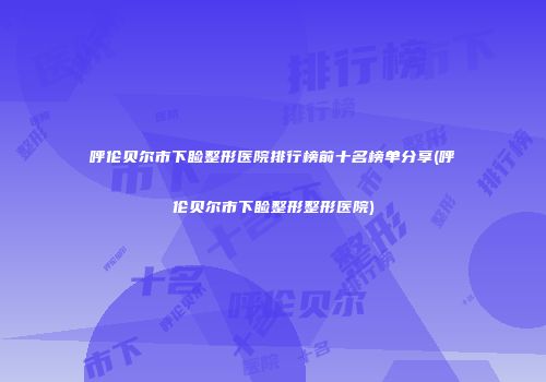 呼伦贝尔市下睑整形医院排行榜前十名榜单分享(呼伦贝尔市下睑整形整形医院)