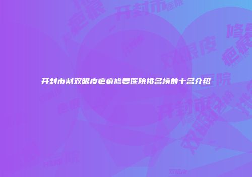 开封市割双眼皮疤痕修复医院排名榜前十名介绍