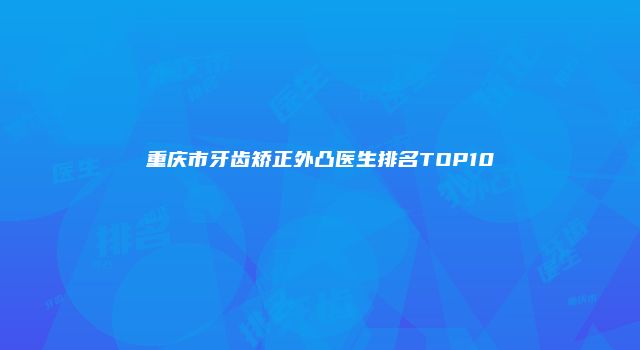 重庆市牙齿矫正外凸医生排名TOP10