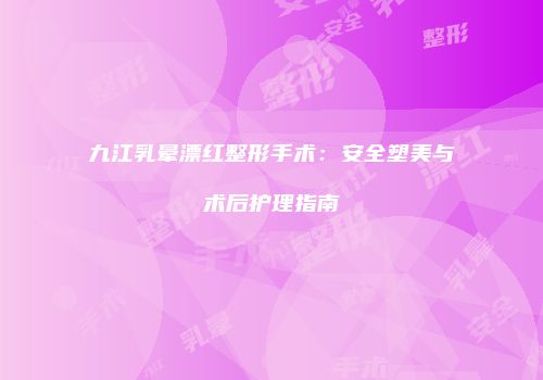 九江乳晕漂红整形手术：安全塑美与术后护理指南