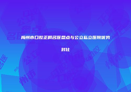 梅州市口腔正畸名医盘点与公立私立医院优势对比