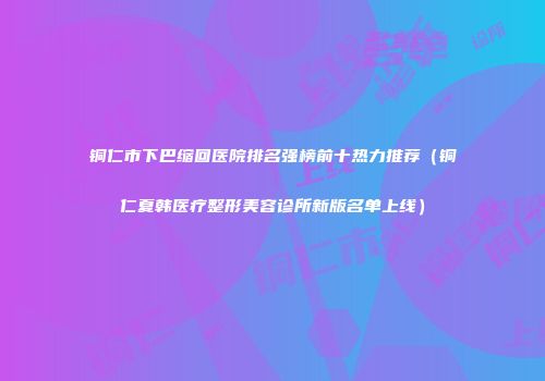 铜仁市下巴缩回医院排名强榜前十热力推荐（铜仁夏韩医疗整形美容诊所新版名单上线）