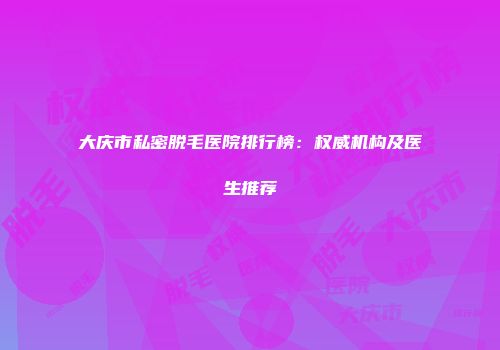 大庆市私密脱毛医院排行榜：权威机构及医生推荐