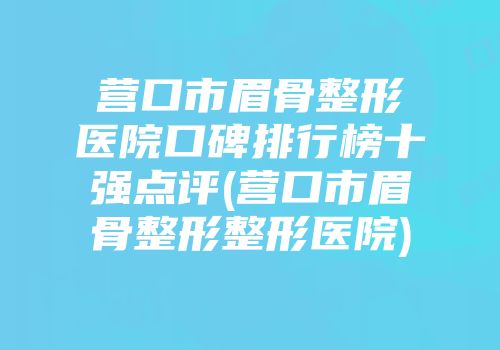营口市眉骨整形医院口碑排行榜十强点评(营口市眉骨整形整形医院)