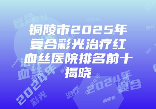 铜陵市2025年复合彩光治疗红血丝医院排名前十揭晓