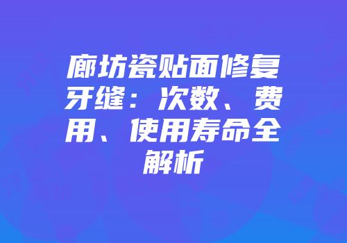 廊坊瓷贴面修复牙缝：次数、费用、使用寿命全解析