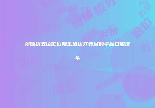 景德镇五位低位阻生齿拔牙领域的卓越口腔医生