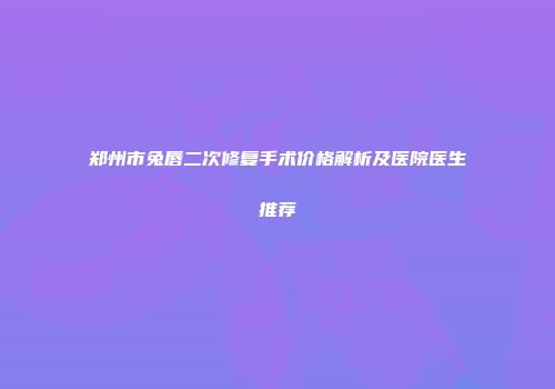 郑州市兔唇二次修复手术价格解析及医院医生推荐