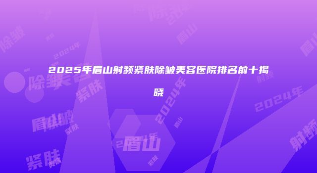 2025年眉山射频紧肤除皱美容医院排名前十揭晓