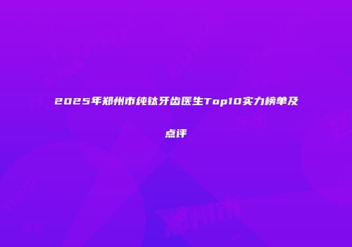 2025年郑州市纯钛牙齿医生Top10实力榜单及点评