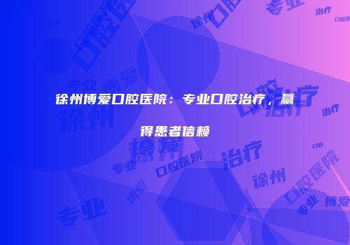 徐州博爱口腔医院：专业口腔治疗，赢得患者信赖