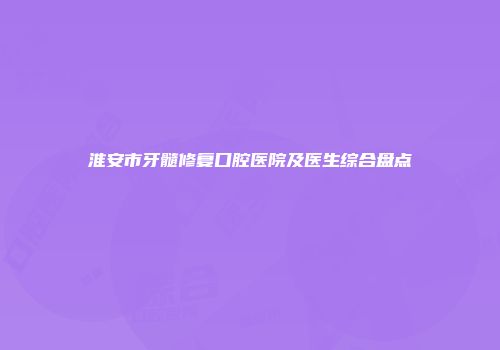 淮安市牙髓修复口腔医院及医生综合盘点