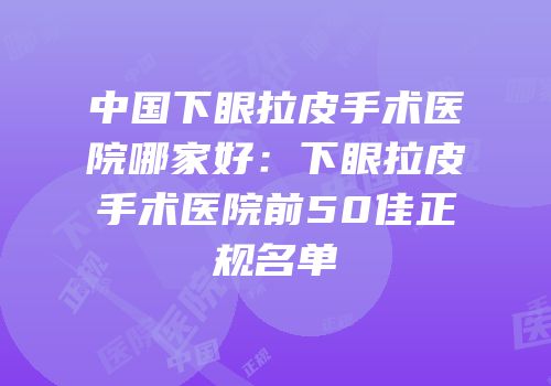 中国下眼拉皮手术医院哪家好：下眼拉皮手术医院前50佳正规名单