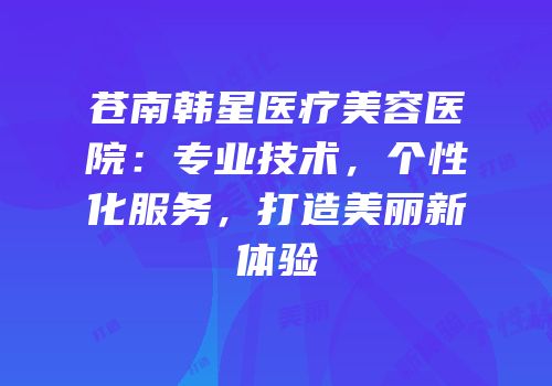 苍南韩星医疗美容医院：专业技术，个性化服务，打造美丽新体验
