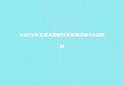 2025年全国美塑微针医院排名前50名揭晓