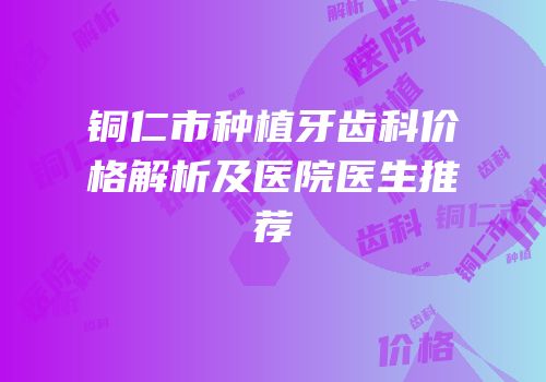 铜仁市种植牙齿科价格解析及医院医生推荐