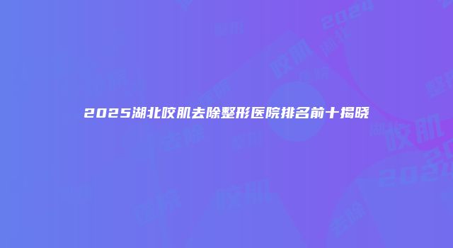 2025湖北咬肌去除整形医院排名前十揭晓