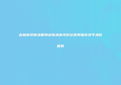 吉林市切除法腋臭去除术高性价比医院推荐及手术价格表