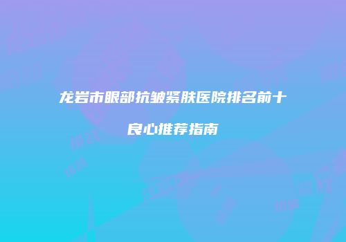 龙岩市眼部抗皱紧肤医院排名前十良心推荐指南