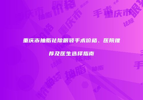 重庆市抽脂祛除眼袋手术价格、医院推荐及医生选择指南