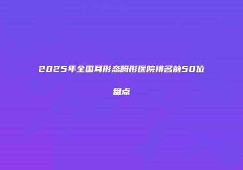 2025年全国耳形态畸形医院排名前50位盘点