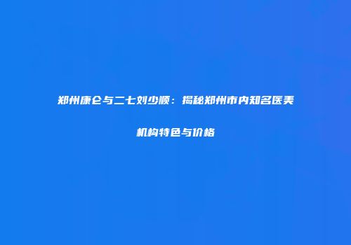郑州康仑与二七刘少顺：揭秘郑州市内知名医美机构特色与价格
