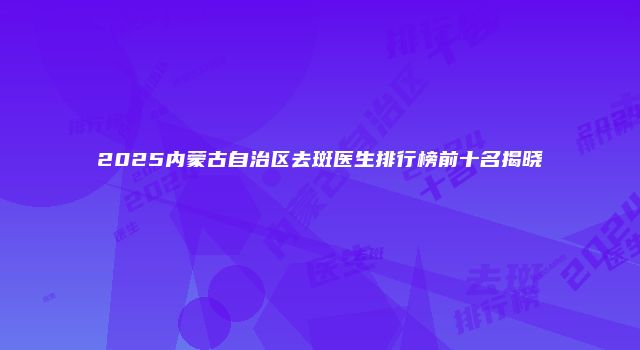 2025内蒙古自治区去斑医生排行榜前十名揭晓