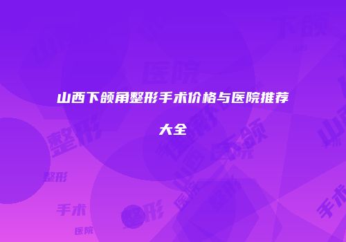 山西下颌角整形手术价格与医院推荐大全