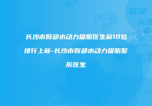 长沙市臀部水动力吸脂医生前10位排行上新-长沙市臀部水动力吸脂整形医生