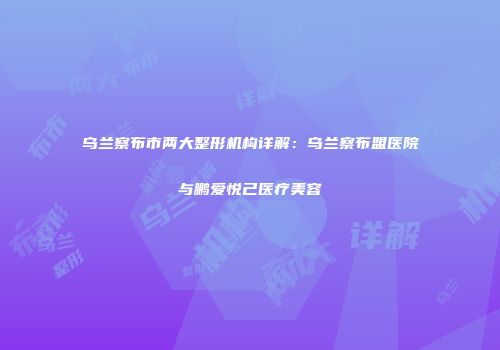 乌兰察布市两大整形机构详解：乌兰察布盟医院与鹏爱悦己医疗美容