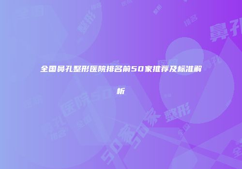 全国鼻孔整形医院排名前50家推荐及标准解析