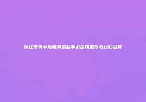镇江市鼻中隔隆鼻偏曲手术医院推荐与材料选择