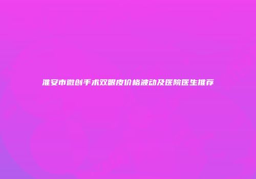 淮安市微创手术双眼皮价格波动及医院医生推荐