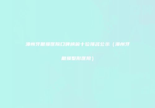 漳州牙磨损医院口碑榜前十位排名公示（漳州牙磨损整形医院）