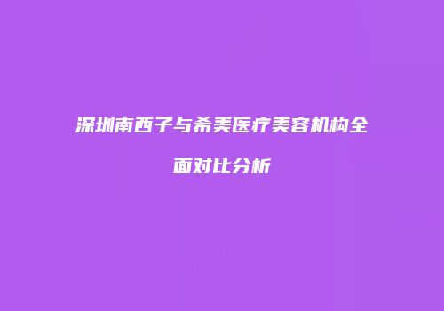 深圳南西子与希美医疗美容机构全面对比分析