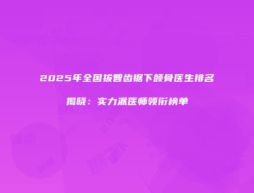 2025年全国拔智齿锯下颌骨医生排名揭晓：实力派医师领衔榜单