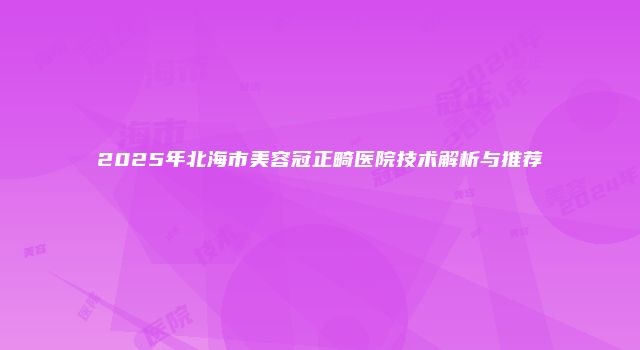 2025年北海市美容冠正畸医院技术解析与推荐
