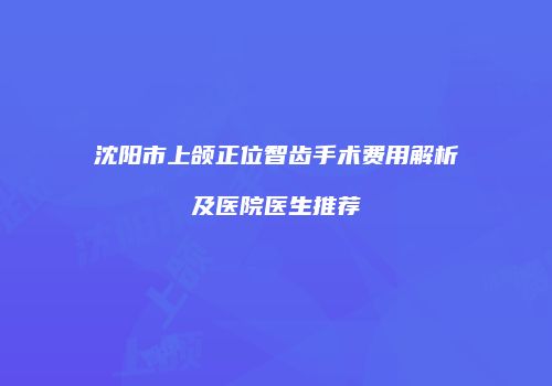 沈阳市上颌正位智齿手术费用解析及医院医生推荐