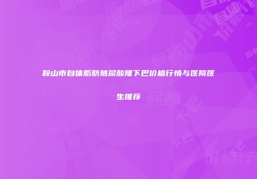 鞍山市自体脂肪玻尿酸隆下巴价格行情与医院医生推荐