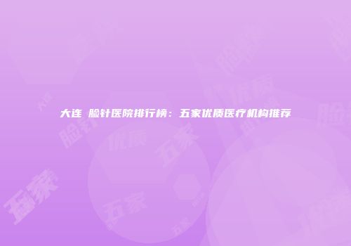 大连廋脸针医院排行榜：五家优质医疗机构推荐