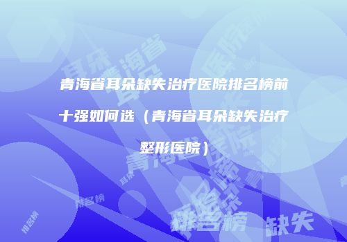 青海省耳朵缺失治疗医院排名榜前十强如何选（青海省耳朵缺失治疗整形医院）