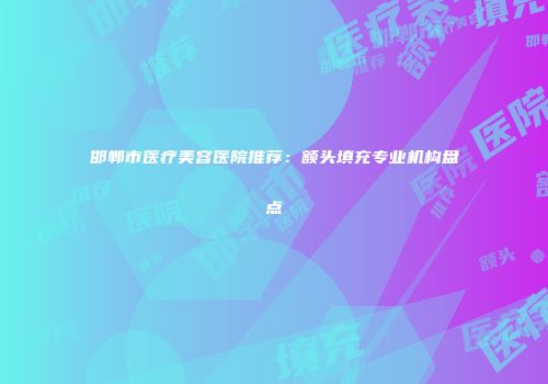 邯郸市医疗美容医院推荐：额头填充专业机构盘点