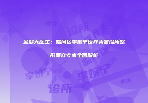 全熙大医生：临河区李婉宁医疗美容诊所整形美容专家全面解析