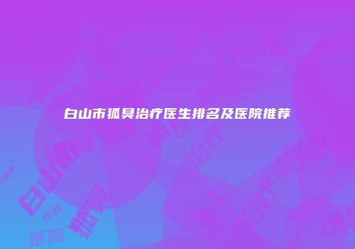 白山市狐臭治疗医生排名及医院推荐