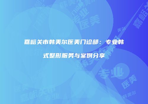 嘉峪关市韩美尔医美门诊部：专业韩式整形服务与案例分享
